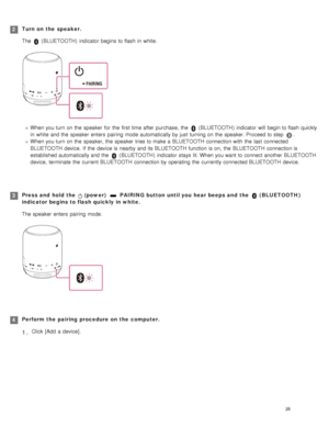 Page 33Turn on  the  speaker.
The 
 (BLUETOOTH )  indicator  begins  to flash in  white.
When you turn on the  speaker  for  the  first time after  purchase,  the   (BLUETOOTH )  indicator  will  begin to flash quickly
in  white  and the  speaker  enters  pairing  mode automatically by just  turning on the  speaker. Proceed to step 
.
When you turn on the  speaker, the  speaker  tries to make a  BLUETOOTH  connection with  the  last  connected
BLUETOOTH  device.  If  the  device is nearby and its BLUETOOTH...