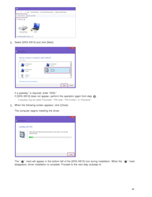 Page 34Select  [SRS - XB10] and click  [Next].
If  a  passkey* is required,  enter “0000.”
If  [SRS - XB10] does  not  appear,  perform the  operation  again from step 
.
2 .
A  passkey  may be  called “Passcode,” “PIN code,” “PIN number,”  or “Password.”*
When the  following screen  appears, click  [ Close ].
The computer  begins  installing the  driver.
The “”  mark will  appear in  the  bottom left  of the  [SRS - XB10] icon during  installation.  When the  “”  mark
disappears,  driver installation is...