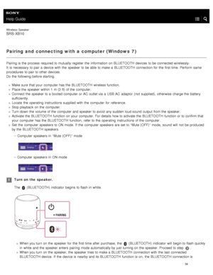 Page 39Help Guide
Wireless  Speaker
SRS-XB10
Pairing and  connecting with a computer (Windows  7)
Pairing is the  process required to mutually register  the  information  on BLUETOOTH  devices  to be connected wirelessly.
It  is necessary  to pair a  device with  the  speaker  to be able to make a  BLUETOOTH  connection for  the  first time.  Perform  same
procedures  to pair to other devices.
Do the  following before starting.
Make sure  that your  computer  has the  BLUETOOTH  wireless function.
Place the...