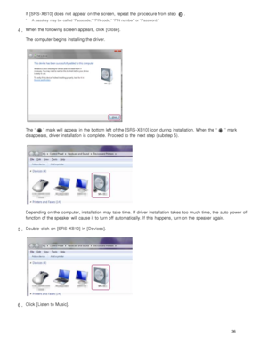 Page 41If  [SRS - XB10] does  not  appear on the  screen, repeat the  procedure from step .
A  passkey  may be  called “Passcode,” “PIN code,” “PIN number” or “Password.”*
When the  following screen  appears, click  [Close ].
The computer  begins  installing the  driver.
The “”  mark will  appear in  the  bottom left  of the  [SRS - XB10] icon during  installation.  When the  “”  mark
disappears,  driver installation is complete. Proceed to the  next step (substep 5).
Depending on the  computer, installation...