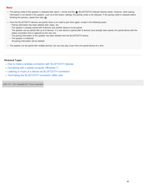 Page 43Note
The pairing  mode of  the  speaker  is released  after  about 1  minute  and  the   (BLUETOOTH ) indicator flashes slowly.  However, when  pairing
information  is not  stored in the  speaker,  such  as at  the  factory  settings, the  pairing  mode is not  released.  If  the  pairing  mode is released  before
finishing  the  process, repeat  from step 
.
Once  the  BLUETOOTH  devices  are paired, there  is no  need to  pair  them again, except  in the  following cases:
Pairing  information  has been...