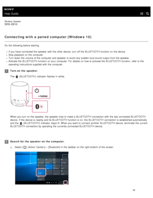 Page 44Help Guide
Wireless  Speaker
SRS-XB10
Connecting with a paired computer (Windows  10)
Do the  following before starting.
If  you have  connected the  speaker  with  the  other device,  turn off the  BLUETOOTH  function on the  device.
Stop playback  on the  computer.
Turn down  the  volume of the  computer  and speaker  to avoid  any sudden loud sound output  from the  speaker.
Activate  the  BLUETOOTH  function on your  computer. For details on how to activate the  BLUETOOTH  function,  refer to the...