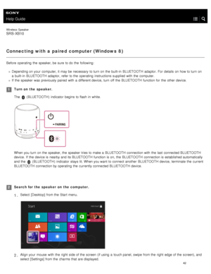 Page 47Help Guide
Wireless  Speaker
SRS-XB10
Connecting with a paired computer (Windows  8)
Before  operating  the  speaker, be sure  to do the  following:
Depending on your  computer, it may be necessary  to turn on the  built- in  BLUETOOTH  adaptor. For details on how to turn on
a  built- in  BLUETOOTH  adaptor, refer to the  operating  instructions supplied with  the  computer.
If  the  speaker  was  previously paired  with  a  different device,  turn off the  BLUETOOTH  function for  the  other device....