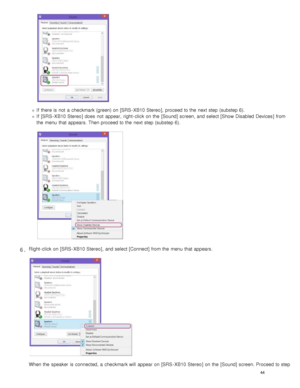 Page 49If  there is not  a  checkmark (green) on [SRS - XB10 Stereo],  proceed to the  next step (substep 6).
If  [SRS - XB10 Stereo ] does  not  appear,  right - click  on the  [ Sound] screen, and select [Show Disabled Devices ] from
the  menu that appears. Then proceed to the  next step (substep 6).
Right - click  on [SRS - XB10 Stereo ],  and select [Connect] from the  menu that appears.
When the  speaker  is connected, a  checkmark will  appear on [SRS - XB10 Stereo ] on the  [Sound] screen. Proceed to...