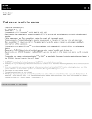 Page 6Help Guide
Wireless  Speaker
SRS-XB10
What you  can  do with the speaker
One- touch connection (NFC)
BLUETOOTH
® Ver. 4.2
Compatible BLUETOOTH  profiles
*1: A2DP , AVRCP , HFP,  HSP
By  connecting the  speaker  with  a  smartphone via BLUETOOTH , you can talk  hands- free using  the  built- in  microphone and
speaker.
“Noise suppression” and “Echo cancellation” enable  phone  calls  with  high- quality sound.  
Noise  suppression: Noise  picked up by the  speaker  is suppressed, so the  caller  will...
