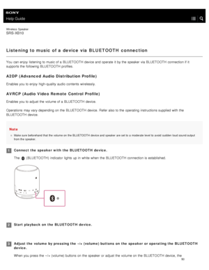 Page 55Help Guide
Wireless  Speaker
SRS-XB10
Listening to music of a device via BLUETOOTH connection
You  can enjoy  listening to music of a  BLUETOOTH device and operate  it by the  speaker  via BLUETOOTH  connection if it
supports the  following BLUETOOTH  profiles.
A2DP  (Advanced Audio Distribution Profile)
Enables you to enjoy  high- quality audio contents  wirelessly.
AVRCP (Audio Video Remote Control Profile)
Enables you to adjust the  volume of a  BLUETOOTH  device.
Operations may vary depending on the...