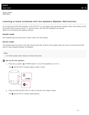 Page 59Help Guide
Wireless  Speaker
SRS-XB10
Listening to music wirelessly with two speakers  (Speaker  Add function)
By  connecting two  SRS- XB10 speakers via BLUETOOTH, you can select audio reproduction  between  stereo  mode (stereo sound)
and double  mode (monaural sound). To  use this  function,  two  SRS- XB10 speakers are required.
Select  from the  following two  playback  methods.
Double mode
Both speakers play the  same sound.  Double  mode is the  initial setting.
Stereo  mode
One speaker  plays...