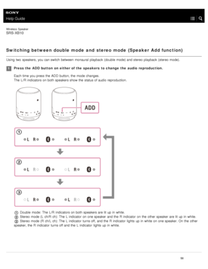 Page 63Help Guide
Wireless  Speaker
SRS-XB10
Switching between double mode  and  stereo mode  (Speaker  Add function)
Using  two  speakers, you can switch  between  monaural  playback  (double mode) and stereo  playback  (stereo mode).
Press the  ADD button  on  either of the  speakers  to change  the  audio  reproduction.
Each time you press the  ADD  button, the  mode changes.
The L /R  indicators on both  speakers show  the  status of audio reproduction.
 Double  mode:  The L /R  indicators on both  speakers...