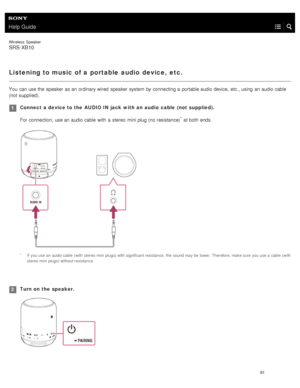 Page 66Help Guide
Wireless  Speaker
SRS-XB10
Listening to music of a portable audio  device,  etc.
You  can use the  speaker  as an ordinary wired  speaker  system  by connecting a  portable audio device,  etc., using  an audio cable
(not supplied).
Connect  a device to the  AUDIO IN jack  with  an  audio  cable  (not  supplied).For connection, use an audio cable  with  a  stereo  mini plug (no resistance)
* at both  ends.
1
If  you use an  audio cable  (with  stereo mini  plugs) with significant resistance,...