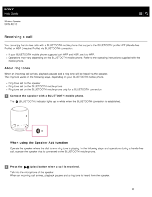 Page 68Help Guide
Wireless  Speaker
SRS-XB10
Receiving a call
You  can enjoy  hands- free calls  with  a  BLUETOOTH mobile  phone  that supports the  BLUETOOTH profile HFP (Hands- free
Profile)  or HSP  (Headset Profile)  via BLUETOOTH  connection.
If  your  BLUETOOTH  mobile  phone  supports both  HFP and HSP , set  it to HFP.
Operations may vary depending on the  BLUETOOTH  mobile  phone. Refer to the  operating  instructions supplied with  the
mobile  phone.
About ring tones
When an incoming  call arrives,...