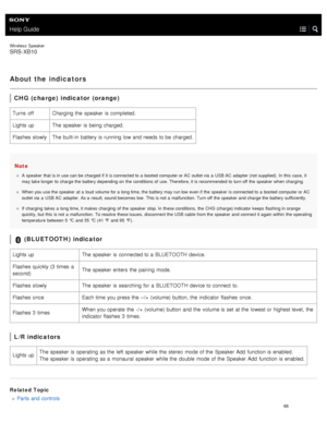 Page 73Help Guide
Wireless  Speaker
SRS-XB10
About the indicators
CHG (charge) indicator (orange)
Note
A  speaker  that  is in use can be  charged if it is connected to  a  booted computer or AC  outlet via  a  USB AC  adapter  (not supplied). In  this  case,  it
may take longer to  charge the  battery depending  on  the  conditions of  use. Therefore, it is recommended  to  turn off  the  speaker  when  charging.
When you use the  speaker  at  a  loud volume for a  long time, the  battery may run low even if...