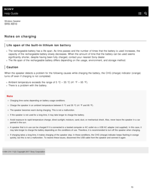Page 75Help Guide
Wireless  Speaker
SRS-XB10
Notes on charging
Life span  of the built-in lithium ion  battery
The rechargeable battery has a  life span. As  time passes  and the  number  of times  that the  battery is used  increases,  the
capacity of the  rechargeable battery slowly decreases. When the  amount of time that the  battery can be used  seems
significantly  shorter,  despite having  been fully  charged, contact your  nearest Sony dealer.
The life span  of the  rechargeable battery differs...