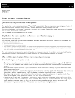 Page 76Help Guide
Wireless  Speaker
SRS-XB10
Notes on water resistant  feature
Water resistant performance  of the speaker
The speaker  has a  water resistant  specification*1*2 and IPX5*3 as specified  in  “Degrees of protection  against ingress of water”  of
the  IEC60529 “Ingress Protection Rating (IP Code).”  However, the  speaker  is not  completely  water- tight.
Do not  drop  the  speaker  into hot  water in  a  bathtub or purposely use it in  water. Depending on usage,  water entering the  speaker
may...