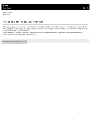 Page 78Help Guide
Wireless  Speaker
SRS-XB10
How to care for the speaker when  wet
If  the  speaker  gets wet, first remove  the  water from the  speaker, and then  wipe off the  moisture on the  speaker  using  a  soft, dry
cloth.  Especially in  cold regions,  leaving  moisture on its surface may cause the  speaker  to freeze  and malfunction.  Be sure  to wipe
off the  moisture after  using  the  speaker.
Put the  speaker  on a  towel  or dry  cloth.  Then leave  it at room temperature  and dry  the  speaker...