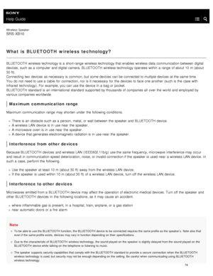 Page 79Help Guide
Wireless  Speaker
SRS-XB10
What is  BLUETOOTH  wireless technology?
BLUETOOTH wireless technology is a  short- range  wireless technology that enables wireless data  communication between  digital
devices, such as a  computer  and digital camera. BLUETOOTH  wireless technology operates within  a  range  of about 10 m (about
30 ft).
Connecting two  devices  as necessary  is common, but  some devices  can be connected to multiple devices  at the  same time.
You  do not  need to use a  cable  for...