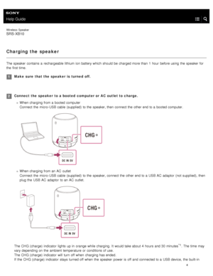 Page 9Help Guide
Wireless  Speaker
SRS-XB10
Charging  the speaker
The speaker  contains a  rechargeable lithium ion  battery which  should  be charged more than  1  hour  before using  the  speaker  for
the  first time.
Make  sure  that the  speaker  is  turned  off.1
Connect  the  speaker  to a booted  computer or AC  outlet to charge.When charging from a  booted computer  
Connect the  micro- USB cable  (supplied)  to the  speaker, then  connect the  other end to a  booted computer.
When charging from an AC...