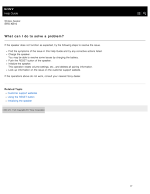 Page 82Help Guide
Wireless  Speaker
SRS-XB10
What can  I do to solve  a problem?
If  the  speaker  does  not  function as expected, try the  following steps  to resolve the  issue.Find  the  symptoms  of the  issue  in  this  Help Guide and try any corrective  actions  listed.
Charge the  speaker.
You  may be able to resolve some issues by charging the  battery.
Push the  RESET  button  of the  speaker.
Initialize the  speaker.
This operation  resets volume settings, etc., and deletes all  pairing...