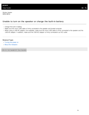 Page 83Help Guide
Wireless  Speaker
SRS-XB10
Unable to turn on the speaker or charge the built-in battery
Charge the  built- in  battery.
Make sure  the  micro-USB cable  is firmly  connected to the  speaker  and booted computer.
When using  a  USB  AC  adaptor  (not supplied), make sure  the  micro- USB cable  is firmly  connected to the  speaker  and the
USB  AC  adaptor. In addition,  make sure  the  USB  AC  adaptor  is firmly  connected to an AC  outlet.
Related Topic Turning  the  power on
About the...