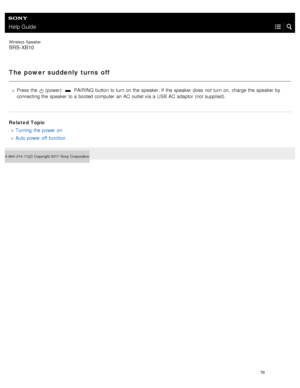 Page 84Help Guide
Wireless  Speaker
SRS-XB10
The power suddenly  turns off
Press  the   (power)   PAIRING button  to turn on the  speaker. If  the  speaker  does  not  turn on,  charge the  speaker  by
connecting the  speaker  to a  booted computer  an AC  outlet via a  USB  AC  adaptor  (not supplied).
Related Topic Turning  the  power on
Auto power off function
4- 694- 214- 11(2)   Copyright 2017  Sony Corporation
79  
