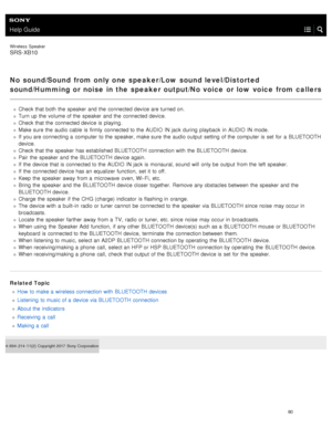 Page 85Help Guide
Wireless  Speaker
SRS-XB10
No sound/Sound  from only one  speaker/Low  sound level/Distorted
sound/Humming or noise  in the speaker output/No voice  or low  voice  from callers
Check that both  the  speaker  and the  connected device are turned on.
Turn up the  volume of the  speaker  and the  connected device.
Check that the  connected device is playing.
Make sure  the  audio cable  is firmly  connected to the  AUDIO  IN jack  during  playback  in  AUDIO  IN mode.
If  you are connecting a...