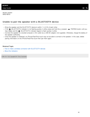 Page 87Help Guide
Wireless  Speaker
SRS-XB10
Unable to pair the speaker with a BLUETOOTH device
Bring  the  speaker  and the  BLUETOOTH device to within  1  m (3 ft) of each  other.
If  the  
 ( BLUETOOTH )  indicator  is not  flashing quickly in  white, press and hold the   (power)   PAIRING button  until you
hear  beeps and the  
 ( BLUETOOTH )  indicator  begins  to flash quickly in  white.
Connect the  speaker  to a  booted computer  or AC  outlet via a  USB  AC  adaptor  (not supplied). Otherwise,  charge...