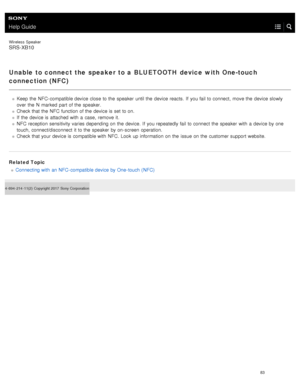 Page 88Help Guide
Wireless  Speaker
SRS-XB10
Unable to connect the speaker to a BLUETOOTH device with One-touch
connection ( NFC)
Keep the  NFC- compatible device close  to the  speaker  until the  device reacts.  If  you fail to connect,  move the  device slowly
over  the  N  marked  part of the  speaker.
Check that the  NFC  function of the  device is set  to on.
If  the  device is attached with  a  case,  remove  it.
NFC  reception sensitivity  varies depending on the  device.  If  you repeatedly fail to...