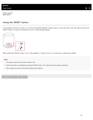 Page 89Help Guide
Wireless  Speaker
SRS-XB10
Using the RESET button
If  the  speaker  cannot  be turned on or cannot  be operated  despite it being turned on,  open the  cap on the  rear  side and push  the
RESET button  for  about 2  seconds with  a  pin  or other pointed objects.
After pushing the  RESET  button, turn on the  speaker. If  it does  not  turn on,  consult  your  nearest Sony  dealer.
Note
The speaker  cannot  be  reset while  the  power is off.
Pairing  information  is not  deleted  by pushing...