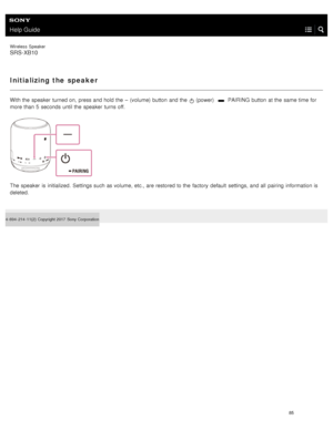Page 90Help Guide
Wireless  Speaker
SRS-XB10
Initializing the speaker
With the  speaker  turned on,  press and hold the  – (volume) button  and the   (power)   PAIRING button  at the  same time for
more than  5  seconds until the  speaker  turns off.
The speaker  is initialized.  Settings such as volume, etc., are restored to the  factory  default  settings, and all  pairing  information  is
deleted.
4- 694- 214- 11(2)   Copyright 2017  Sony Corporation
85  