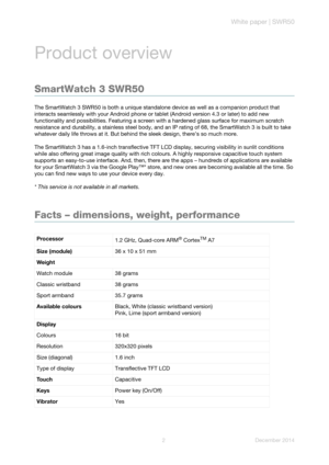Page 4White paper | SWR50
2 December 2014
Product overview
SmartWatch 3 SWR50
The SmartWatch 3 SWR50 is both a unique standalone device as well as a companion product that 
interacts seamlessly with your Android phone or tablet (Android version 4.3 or later) to add new 
functionality and possibilities. Featuring a screen with a hardened glass surface for maximum scratch 
resistance and durability, a stainless steel body, and an IP rating of 68, the SmartWatch 3 is built to take 
whatever daily life throws at...