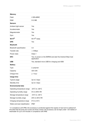 Page 5White paper | SWR50
3 December 2014 * In compliance with IP68, this accessory is protected against the ingress of dust and is waterproof. 
Provided that all ports and covers are firmly closed, the accessory can be kept under 1.50 metres of 
freshwater for up to 30 minutes in compliance with IP68. Memory
Flash 4 GB eMMC
RAM 512 MB
Sensors
Ambient light sensor Yes
Accelerometer Yes
Magnetometer Yes
Gyro Yes
Wi-Fi
®Wi-Fi® ready
GPSYes
Bluetooth
Bluetooth specification 4.0
Transfer rate < 3 Mbps
Power class...