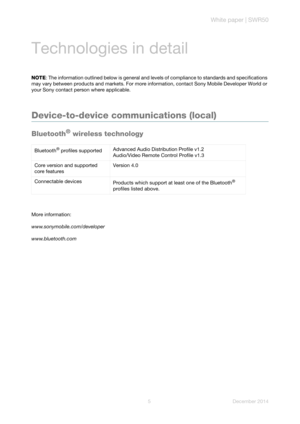 Page 7White paper | SWR50
5 December 2014
Technologies in detail
NOTE: The information outlined below is general and levels of compliance to standards and specifications 
may vary between products and markets. For more information, contact Sony Mobile Developer World or 
your Sony contact person where applicable.
Device-to-device communications (local) 
Bluetooth® wireless technology
More information:
www.sonymobile.com/developer
www.bluetooth.comBluetooth
® profiles supportedAdvanced Audio Distribution...