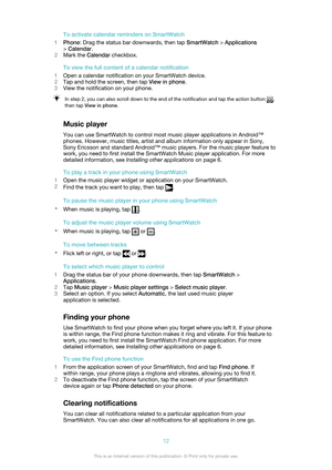 Page 12To activate calendar reminders on SmartWatch
1 Phone : Drag the status bar downwards, then tap  SmartWatch > Applications
>  Calendar .
2 Mark the  Calendar checkbox.
To view the full content of a calendar notification
1 Open a calendar notification on your SmartWatch device.
2 Tap and hold the screen, then tap  View in phone.
3 View the notification on your phone.In step 2, you can also scroll down to the end of the notification and tap the action button ,
then tap  View in phone .
Music player
You can...