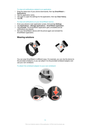 Page 13To clear all notifications related to an application
1 Drag the status bar of your phone downwards, then tap  SmartWatch >
Applications .
2 Tap the application name.
3 Tap again to open the settings for the application, then tap  Clear history.
4 Tap  OK.
To clear all notifications on your SmartWatch device
1 From your phone's main application screen, find and tap  Settings.
2 Tap  Applications  > Manage applications  > SmartWatch application .
3 Tap  Uninstall . The SmartWatch application gets...