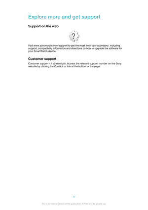 Page 17Explore more and get support
Support on the web
Visit  www.sonymobile.com/support  to get the most from your accessory, including
support, compatibility information and directions on how to upgrade the software for
your SmartWatch device.
Customer support Customer support – if all else fails. Access the relevant support number on the Sony
website by clicking the  Contact us link at the bottom of the page.
17This is an Internet version of this publication. © Print only for private use.  