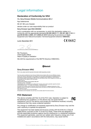 Page 18Legal information
Declaration of Conformity for  MN2
We,  Sony Ericsson Mobile Communications AB  of
Nya Vattentornet
SE-221 88 Lund, Sweden
declare under our sole responsibility that our product
Sony Ericsson type DGA-0004002
and in combination with our accessories, to which this declaration relates is in
conformity with the appropriate standards  EN 300 328:V1.7.1, EN 301 489-17:V2.1.1
and EN 60 950-1:2006 +A11:2009+A1:2010  following the provisions of, Radio
Equipment and Telecommunication Terminal...