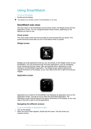 Page 7Using SmartWatch
To turn on the display
• Double-tap the display.The display turns off after a while if the SmartWatch is not used.
SmartWatch main views
The main views on the SmartWatch are the Clock screen, the Widget screen and the
Application screen. You can navigate between these screens, depending on the
features you want to use.
Clock screen
The clock screen shows the time and date as synchronised with your phone. This
screen becomes active after you turn on the device when it's paired.
Widget...