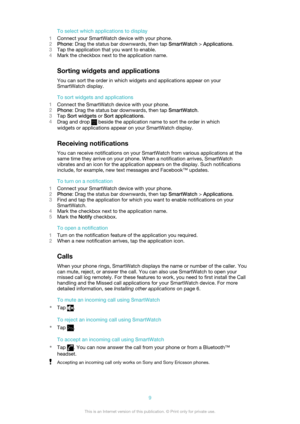 Page 9To select which applications to display
1 Connect your SmartWatch device with your phone.
2 Phone : Drag the status bar downwards, then tap  SmartWatch > Applications .
3 Tap the application that you want to enable.
4 Mark the checkbox next to the application name.
Sorting widgets and applications
You can sort the order in which widgets and applications appear on your SmartWatch display.
To sort widgets and applications
1 Connect the SmartWatch device with your phone.
2 Phone : Drag the status bar...