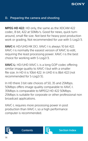 Page 1414
D. Preparing the camera and shooting
MPEG HD 422: HD only, the same as the XDCAM 422 
codec, 8 bit, 422 at 50Mb/s. Good for news, quick turn-
around, small file size. Not best for heavy post production 
work or grading, Not recommended for use with S-Log2/3.
XAVC-I: HD/UHD/4K DCI. XAVC-I is always 10 bit 422. 
XAVC-I is normally the easiest version of XAVC to edit, 
requiring the least processing power. XAVC-I is the best 
choice for working with S-Log2/3. 
XAVC-L: HD/UHD XAVC-L is a long GOP codec...