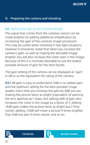 Page 2020
D. Preparing the camera and shooting
D3.  Setting the Gain or ISO (Custom Mode)
The signal that comes from the cameras sensor can be 
made brighter by adding additional amplification by 
increasing the gain of the cameras image processors. 
This may be useful when shooting in low light situations. 
However it should be noted that when you increase the 
camera’s gain, as well as making the desirable image 
brighter you will also increase the noise seen in the image. 
Because of this it is normally...
