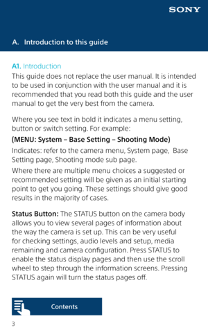 Page 33
A. Introduction to this guide
A1. Introduction
This guide does not replace the user manual. It is intended 
to be used in conjunction with the user manual and it is 
recommended that you read both this guide and the user 
manual to get the very best from the camera.
Where you see text in bold it indicates a menu setting, 
button or switch setting. For example:
(MENU: System – Base Setting – Shooting Mode)
Indicates: refer to the camera menu, System page,  Base 
Setting page, Shooting mode sub page....