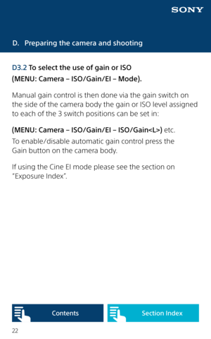 Page 2222
D. Preparing the camera and shooting
D3.2 To select the use of gain or ISO 
(MENU: Camera – ISO/Gain/EI – Mode). 
Manual gain control is then done via the gain switch on 
the side of the camera body the gain or ISO level assigned 
to each of the 3 switch positions can be set in: 
(MENU: Camera – ISO/Gain/EI – ISO/Gain) etc.
To enable/disable automatic gain control press the  
Gain button on the camera body.
If using the Cine EI mode please see the section on 
“Exposure Index”. 
Content sSection Index  