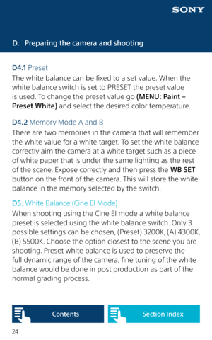 Page 2424
D. Preparing the camera and shooting
D4 .1  Preset
The white balance can be fixed to a set value. When the 
white balance switch is set to PRESET the preset value 
is used. To change the preset value go (MENU: Paint – 
Preset White) and select the desired color temperature.
D4.2 Memory Mode A and B
There are two memories in the camera that will remember 
the white value for a white target. To set the white balance 
correctly aim the camera at a white target such as a piece 
of white paper that is...