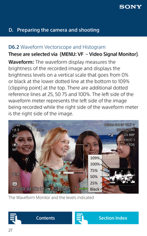 Page 2727
D. Preparing the camera and shooting
D6.2 Waveform Vectorscope and Histogram
These are selected via  (MENU: VF  – Video Signal Monitor).
Waveform: The waveform display measures the 
brightness of the recorded image and displays the 
brightness levels on a vertical scale that goes from 0% 
or black at the lower dotted line at the bottom to 109% 
(clipping point) at the top. There are additional dotted 
reference lines at 25, 50 75 and 100%. The left side of the 
waveform meter represents the left side...