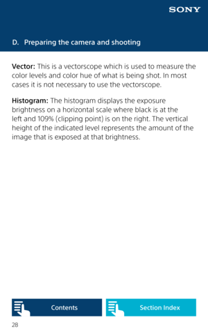 Page 2828
D. Preparing the camera and shooting
Vector: This is a vectorscope which is used to measure the 
color levels and color hue of what is being shot. In most 
cases it is not necessary to use the vectorscope.
Histogram: The histogram displays the exposure 
brightness on a horizontal scale where black is at the 
left and 109% (clipping point) is on the right. The vertical 
height of the indicated level represents the amount of the 
image that is exposed at that brightness. 
Content sSection Index  