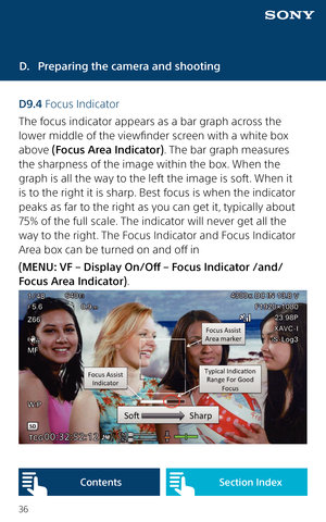 Page 3636
D. Preparing the camera and shooting
D9.4 Focus Indicator
The focus indicator appears as a bar graph across the 
lower middle of the viewfinder screen with a white box 
above (Focus Area Indicator). The bar graph measures 
the sharpness of the image within the box. When the 
graph is all the way to the left the image is soft. When it 
is to the right it is sharp. Best focus is when the indicator 
peaks as far to the right as you can get it, typically about 
75% of the full scale. The indicator will...