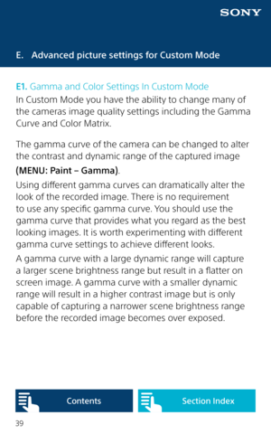 Page 3939
E.  Advanced picture settings for Custom Mode
E1. Gamma and Color Settings In Custom Mode
In Custom Mode you have the ability to change many of 
the cameras image quality settings including the Gamma 
Curve and Color Matrix. 
The gamma curve of the camera can be changed to alter 
the contrast and dynamic range of the captured image
(MENU: Paint – Gamma). 
Using different gamma curves can dramatically alter the 
look of the recorded image. There is no requirement 
to use any specific gamma curve. You...