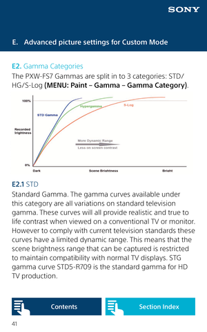 Page 4141
E.  Advanced picture settings for Custom Mode
E2. Gamma Categories
The PXW-FS7 Gammas are split in to 3 categories: STD/
HG/S-Log (MENU: Paint – Gamma – Gamma Category).  
E 2 .1  STD
Standard Gamma. The gamma curves available under 
this category are all variations on standard television 
gamma. These curves will all provide realistic and true to 
life contrast when viewed on a conventional TV or monitor. 
However to comply with current television standards these 
curves have a limited dynamic range....