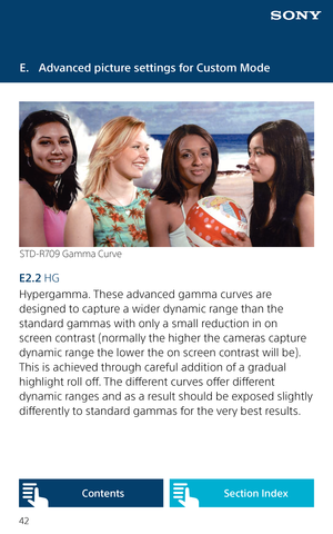 Page 4242
E.  Advanced picture settings for Custom Mode
STD-R709 Gamma Curve
E2.2 HG 
Hypergamma. These advanced gamma curves are 
designed to capture a wider dynamic range than the 
standard gammas with only a small reduction in on 
screen contrast (normally the higher the cameras capture 
dynamic range the lower the on screen contrast will be). 
This is achieved through careful addition of a gradual 
highlight roll off. The different curves offer different 
dynamic ranges and as a result should be exposed...