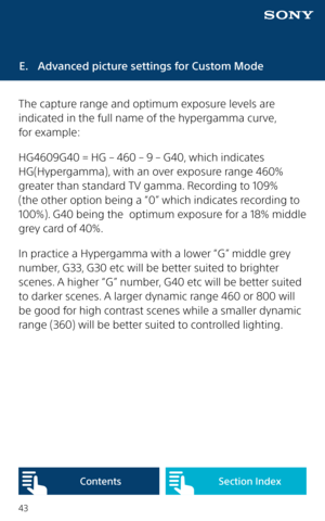 Page 4343
E.  Advanced picture settings for Custom Mode
The capture range and optimum exposure levels are 
indicated in the full name of the hypergamma curve,  
for example:
HG4609G40 = HG – 460 – 9 – G40, which indicates 
HG(Hypergamma), with an over exposure range 460% 
greater than standard TV gamma. Recording to 109% 
(the other option being a “0” which indicates recording to 
100%). G40 being the  optimum exposure for a 18% middle 
grey card of 40%.
In practice a Hypergamma with a lower “G” middle grey...