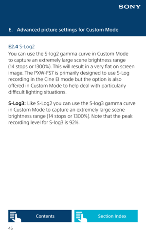 Page 4545
E.  Advanced picture settings for Custom Mode
E2.4 S-Log2
You can use the S-log2 gamma curve in Custom Mode  
to capture an extremely large scene brightness range  
(14 stops or 1300%). This will result in a very flat on screen 
image. The PXW-FS7 is primarily designed to use S-Log 
recording in the Cine EI mode but the option is also 
offered in Custom Mode to help deal with particularly 
difficult lighting situations.  
S-Log3: Like S-Log2 you can use the S-log3 gamma curve 
in Custom Mode to...